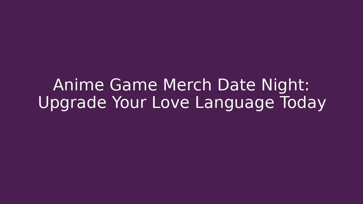 Anime Game Merch Date Night: Upgrade Your Love Language Today