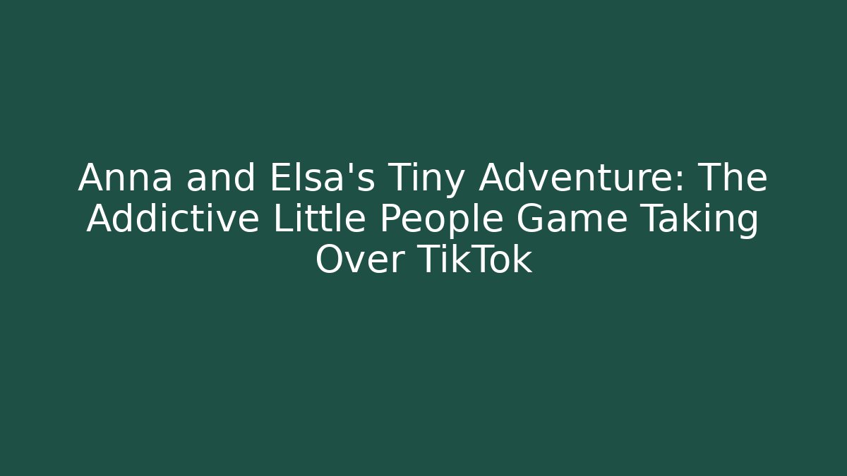 Anna and Elsa’s Tiny Adventure: The Addictive Little People Game Taking Over TikTok