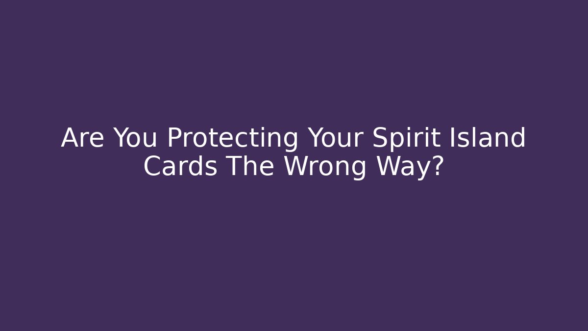 Are You Protecting Your Spirit Island Cards The Wrong Way?