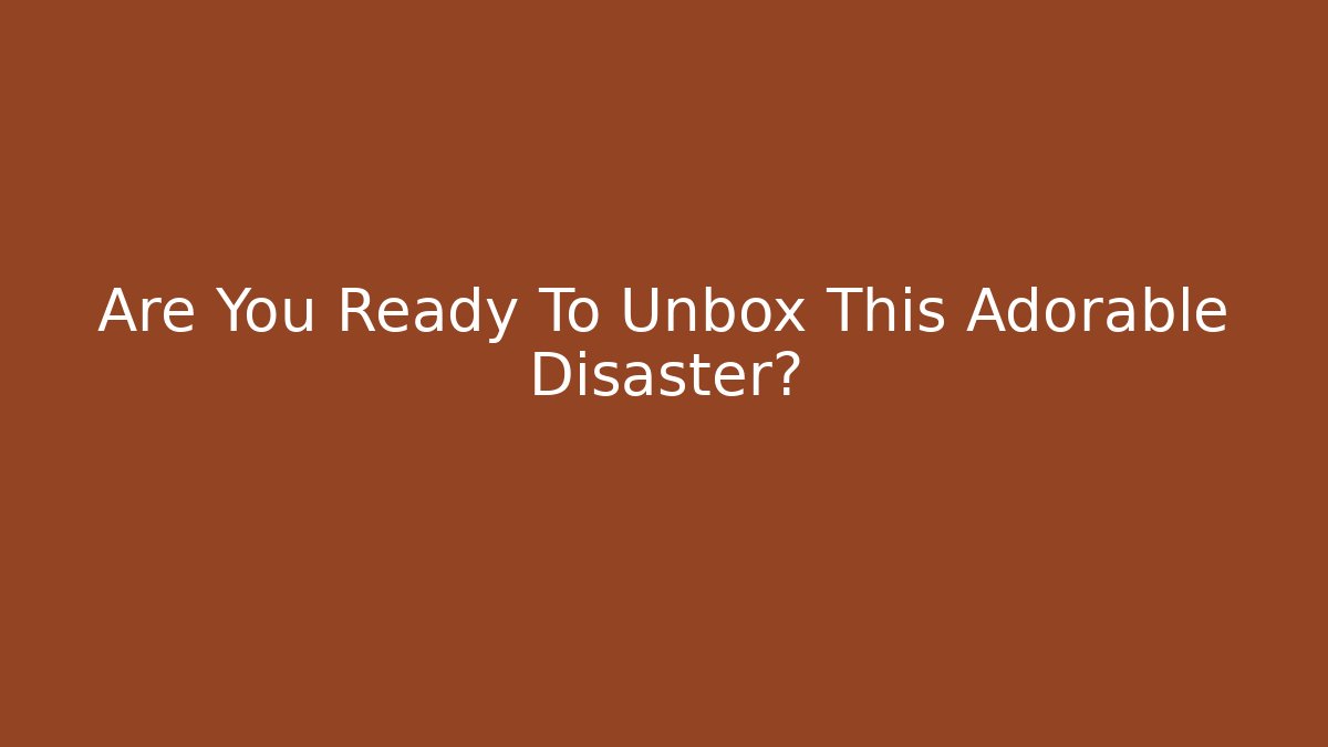Are You Ready To Unbox This Adorable Disaster?