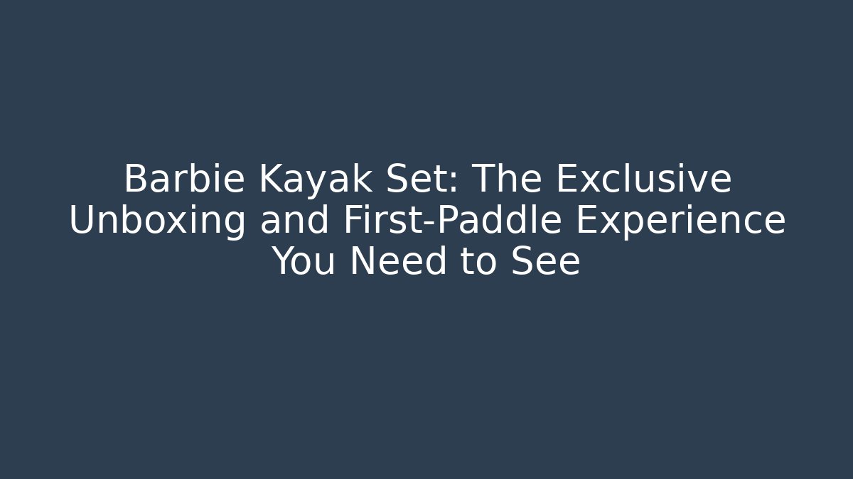 Barbie Kayak Set: The Exclusive Unboxing and First-Paddle Experience You Need to See