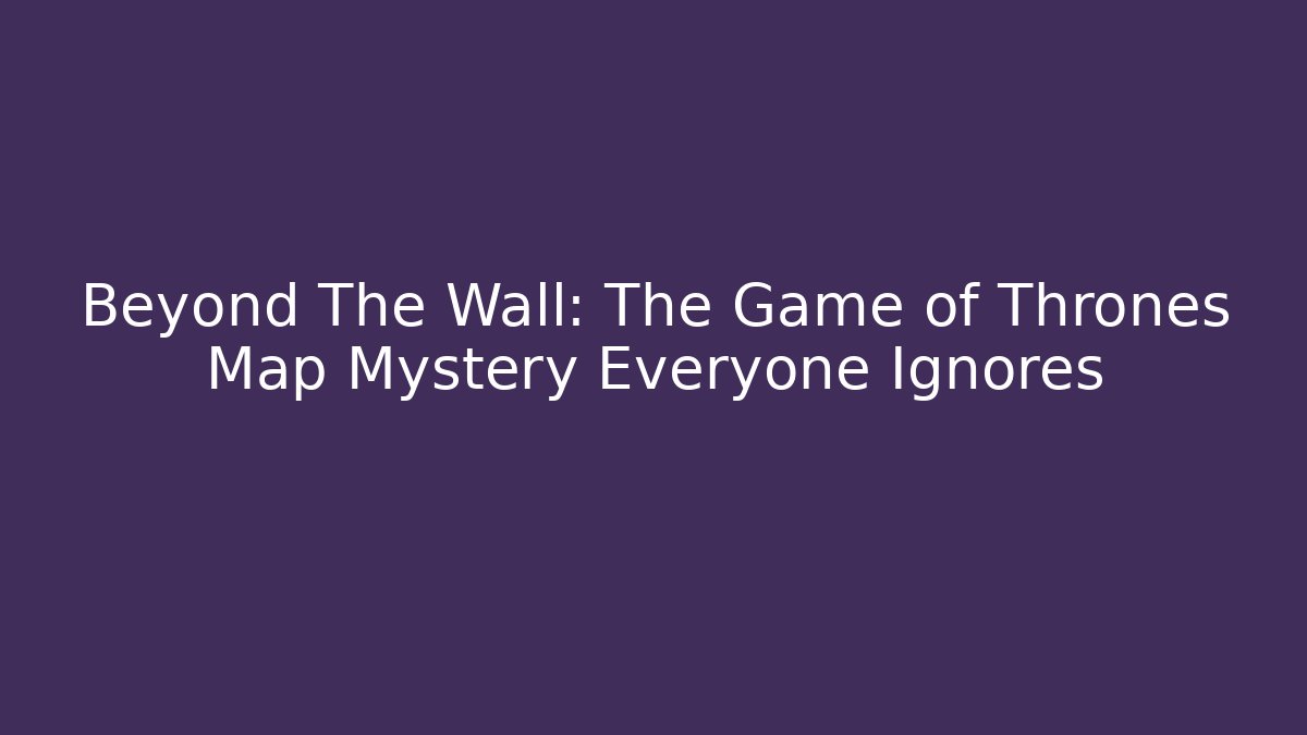 Beyond The Wall: The Game of Thrones Map Mystery Everyone Ignores