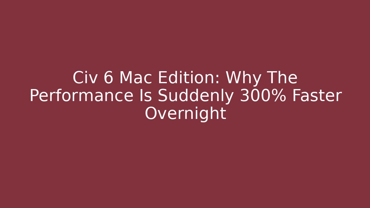 Civ 6 Mac Edition: Why The Performance Is Suddenly 300% Faster Overnight