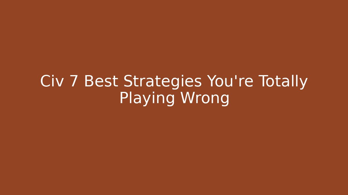 Civ 7 Best Strategies You’re Totally Playing Wrong