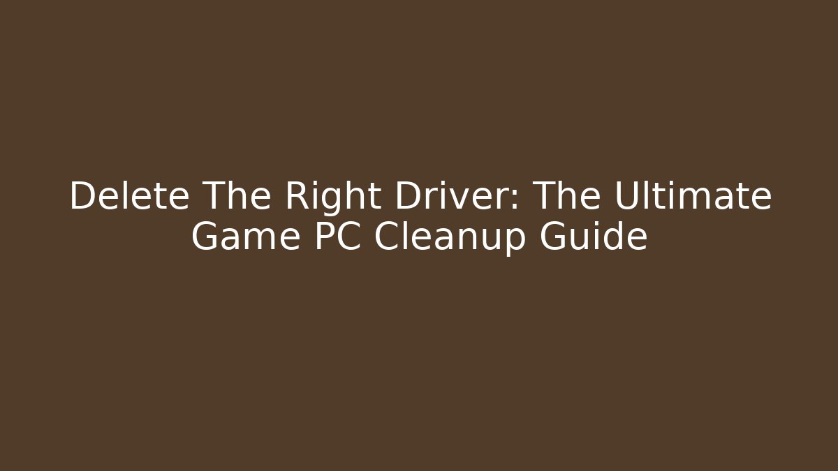 Delete The Right Driver: The Ultimate Game PC Cleanup Guide - The Family Holidays