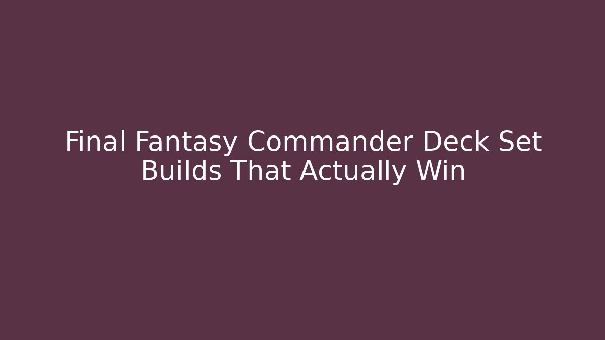 Final Fantasy Commander Deck Set Builds That Actually Win