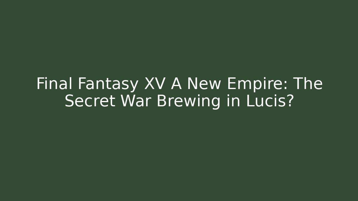 Final Fantasy XV A New Empire: The Secret War Brewing in Lucis?