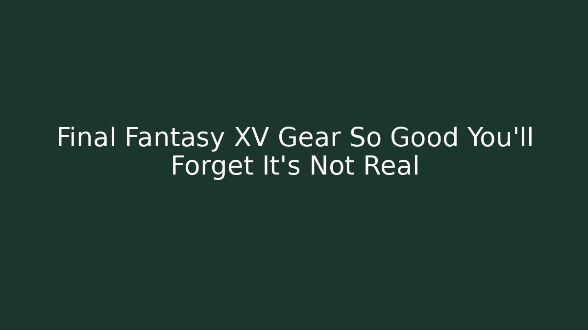 Final Fantasy XV Gear So Good You’ll Forget It’s Not Real