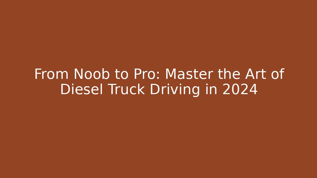 From Noob to Pro: Master the Art of Diesel Truck Driving in 2024