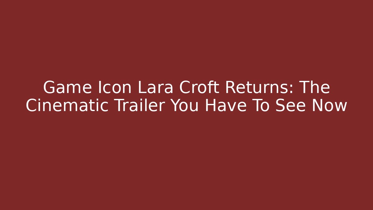 Game Icon Lara Croft Returns: The Cinematic Trailer You Have To See Now - The Family Holidays