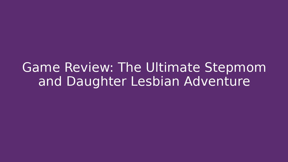 Game Review: The Ultimate Stepmom and Daughter Lesbian Adventure