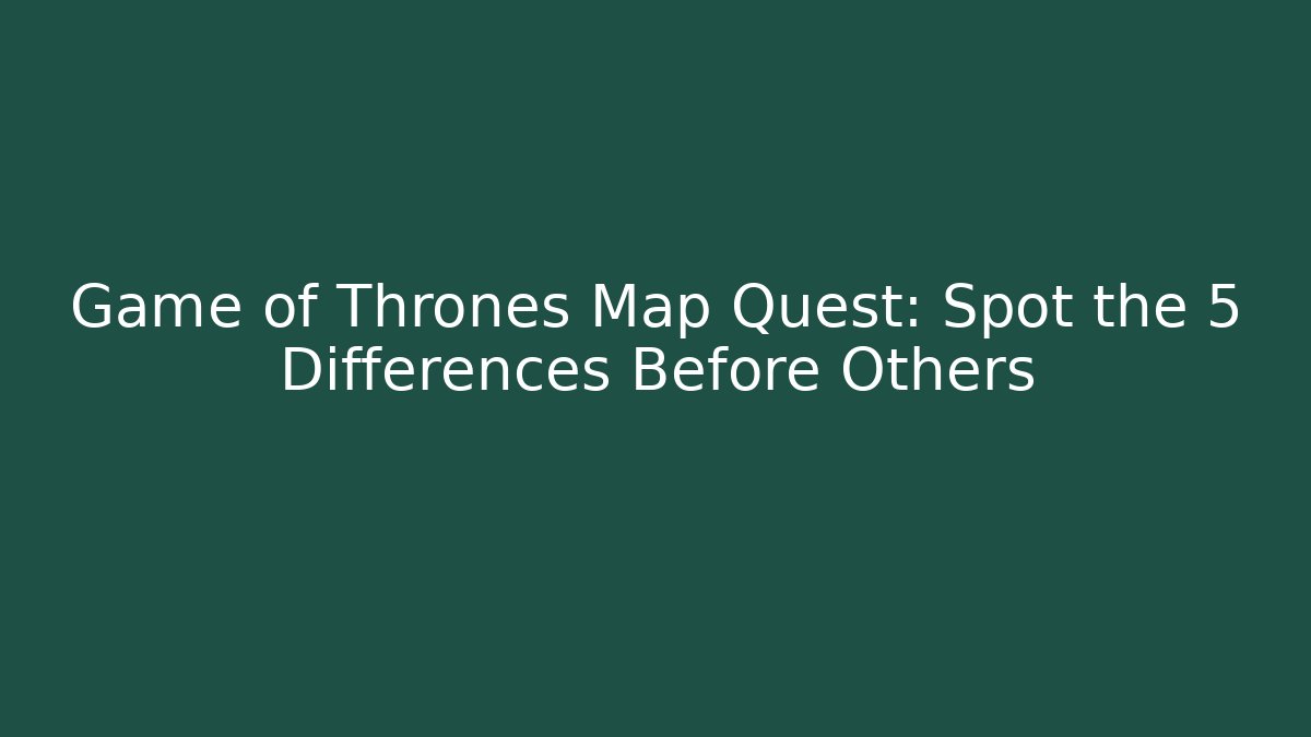 Game of Thrones Map Quest: Spot the 5 Differences Before Others