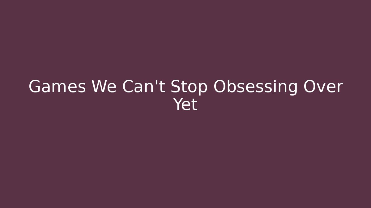Games We Can’t Stop Obsessing Over Yet