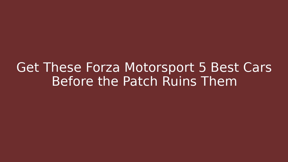 Get These Forza Motorsport 5 Best Cars Before the Patch Ruins Them