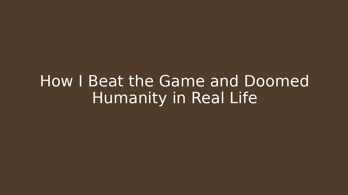 How I Beat the Game and Doomed Humanity in Real Life