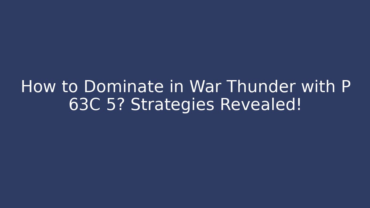 How to Dominate in War Thunder with P 63C 5? Strategies Revealed!