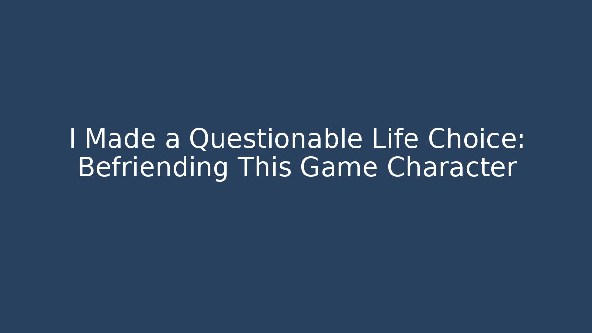 I Made a Questionable Life Choice: Befriending This Game Character