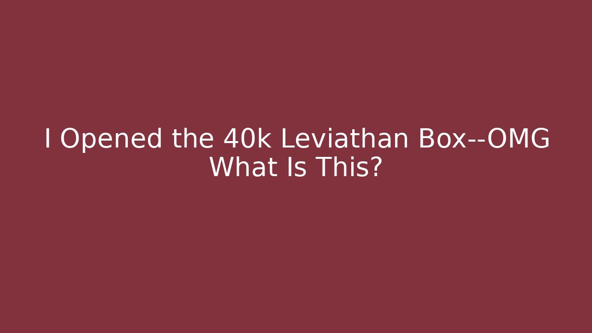 I Opened the 40k Leviathan Box—OMG What Is This?