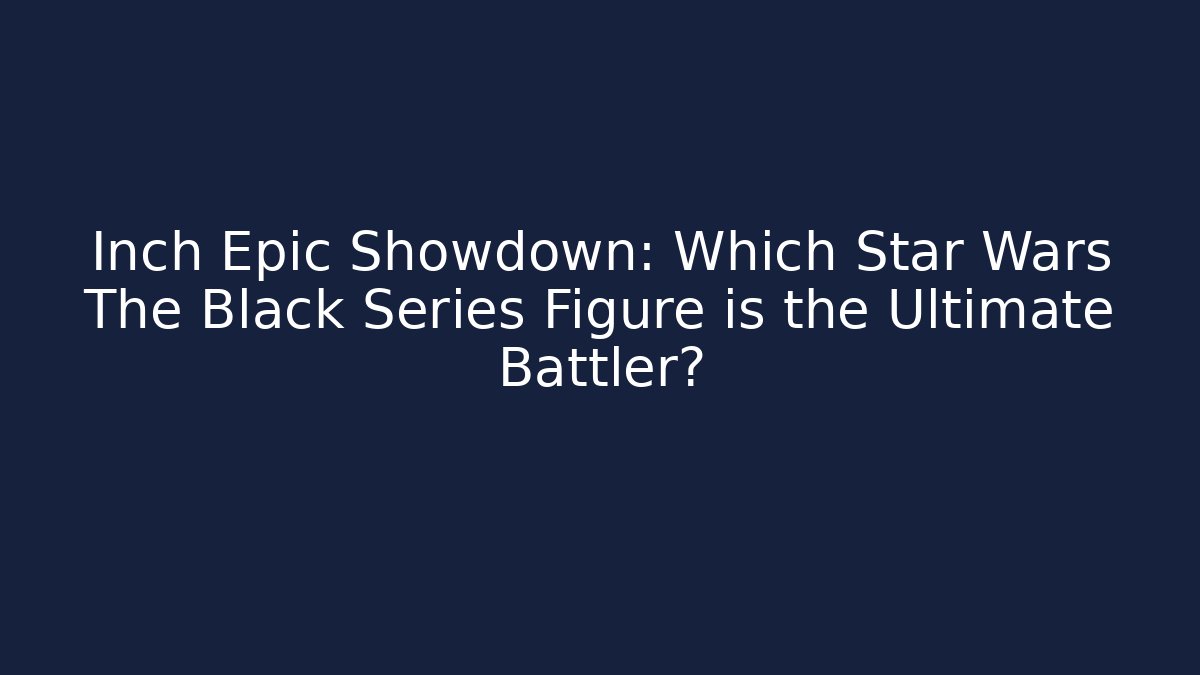 Inch Epic Showdown: Which Star Wars The Black Series Figure is the Ultimate Battler?