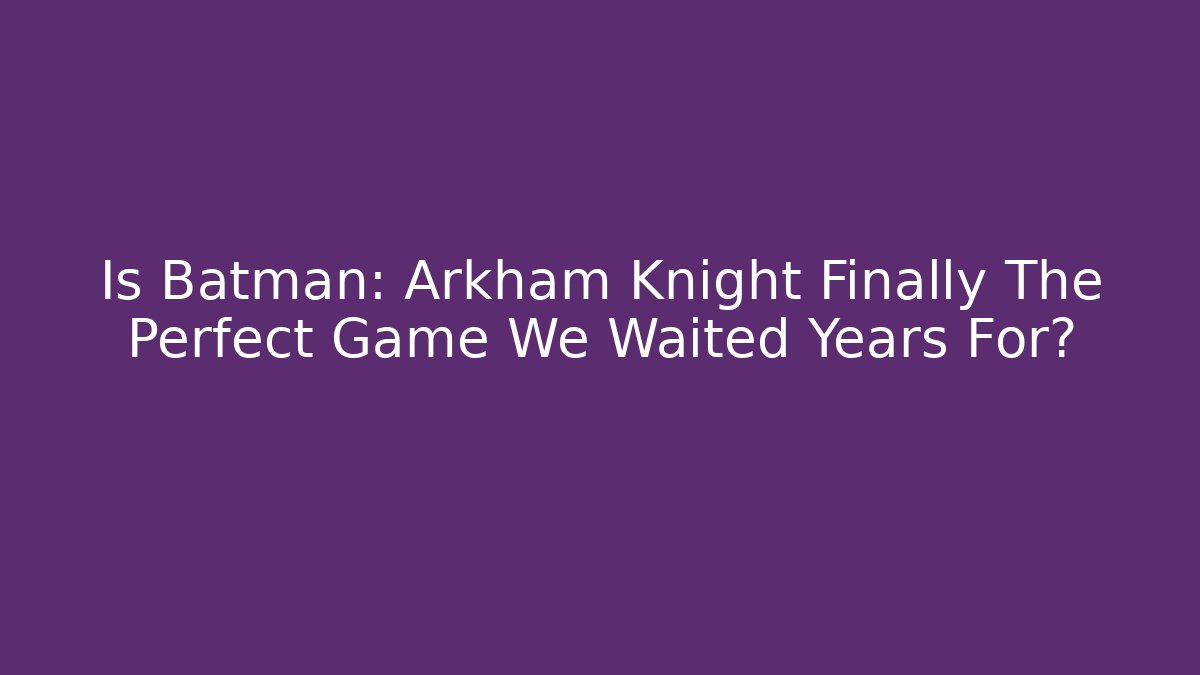 Is Batman: Arkham Knight Finally The Perfect Game We Waited Years For?