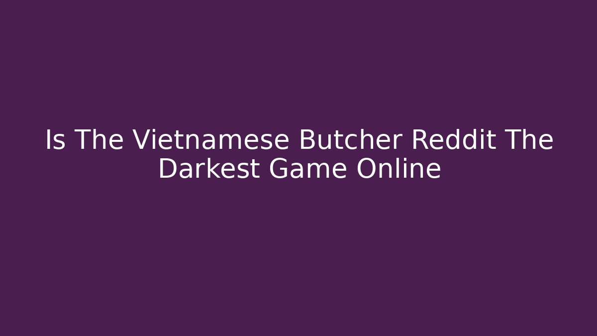 Is The Vietnamese Butcher Reddit The Darkest Game Online