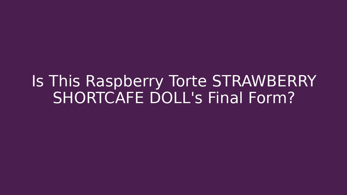 Is This Raspberry Torte STRAWBERRY SHORTCAFE DOLL's Final Form? - The Family Holidays