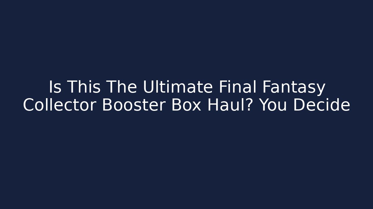 Is This The Ultimate Final Fantasy Collector Booster Box Haul? You Decide