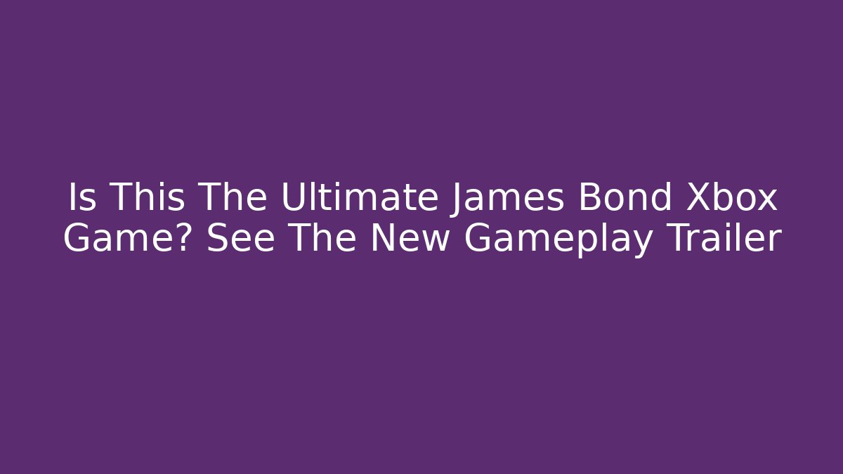 Is This The Ultimate James Bond Xbox Game? See The New Gameplay Trailer - The Family Holidays