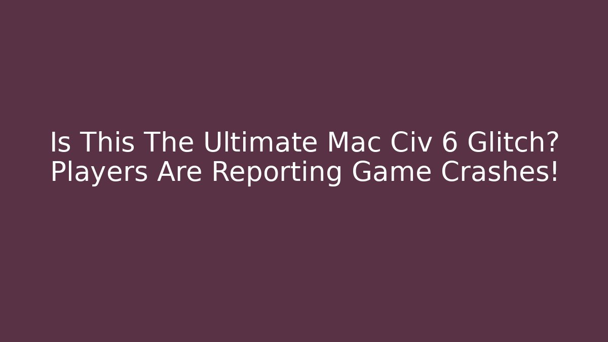 Is This The Ultimate Mac Civ 6 Glitch? Players Are Reporting Game Crashes!