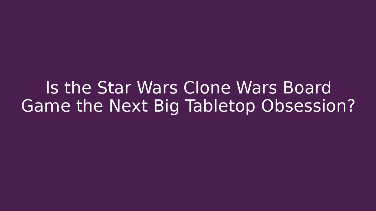 Is the Star Wars Clone Wars Board Game the Next Big Tabletop Obsession? - The Family Holidays