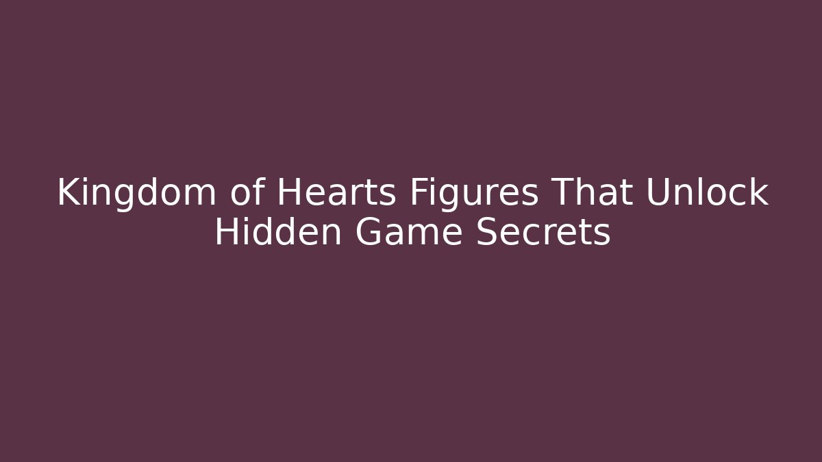 Kingdom of Hearts Figures That Unlock Hidden Game Secrets