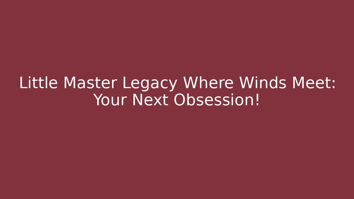Little Master Legacy Where Winds Meet: Your Next Obsession! - The Family Holidays