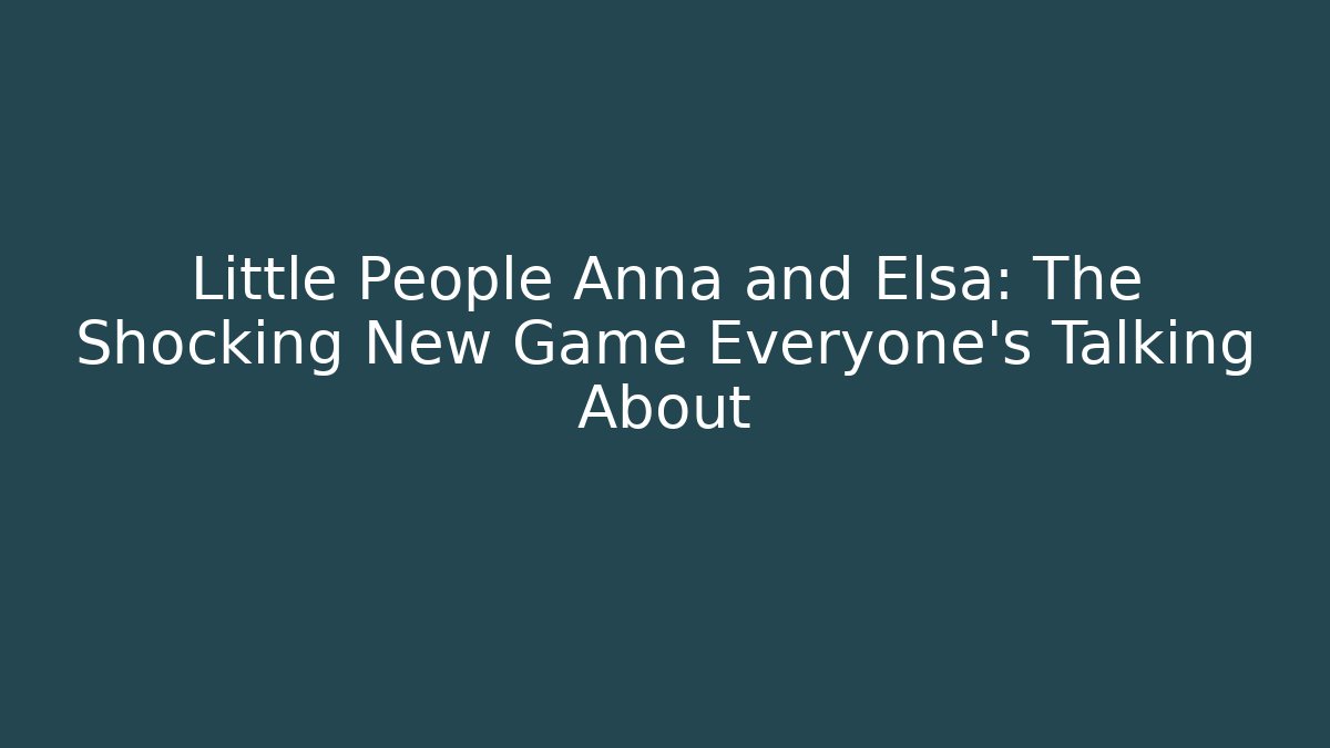 Little People Anna and Elsa: The Shocking New Game Everyone’s Talking About - The Family Holidays