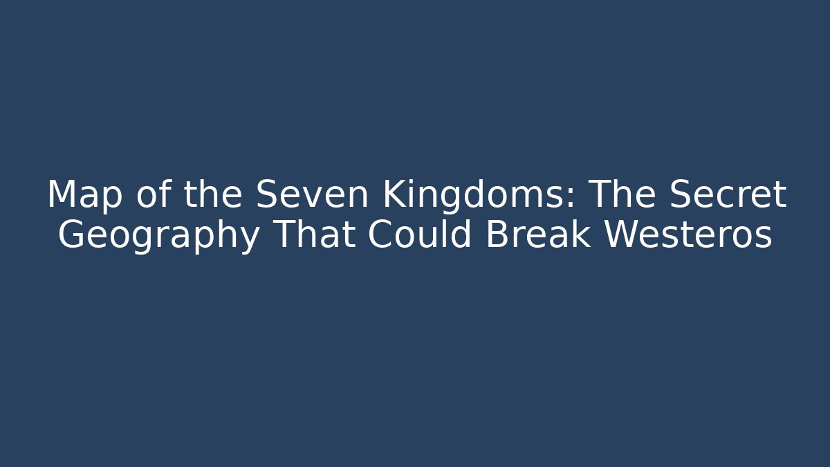 Map of the Seven Kingdoms: The Secret Geography That Could Break Westeros