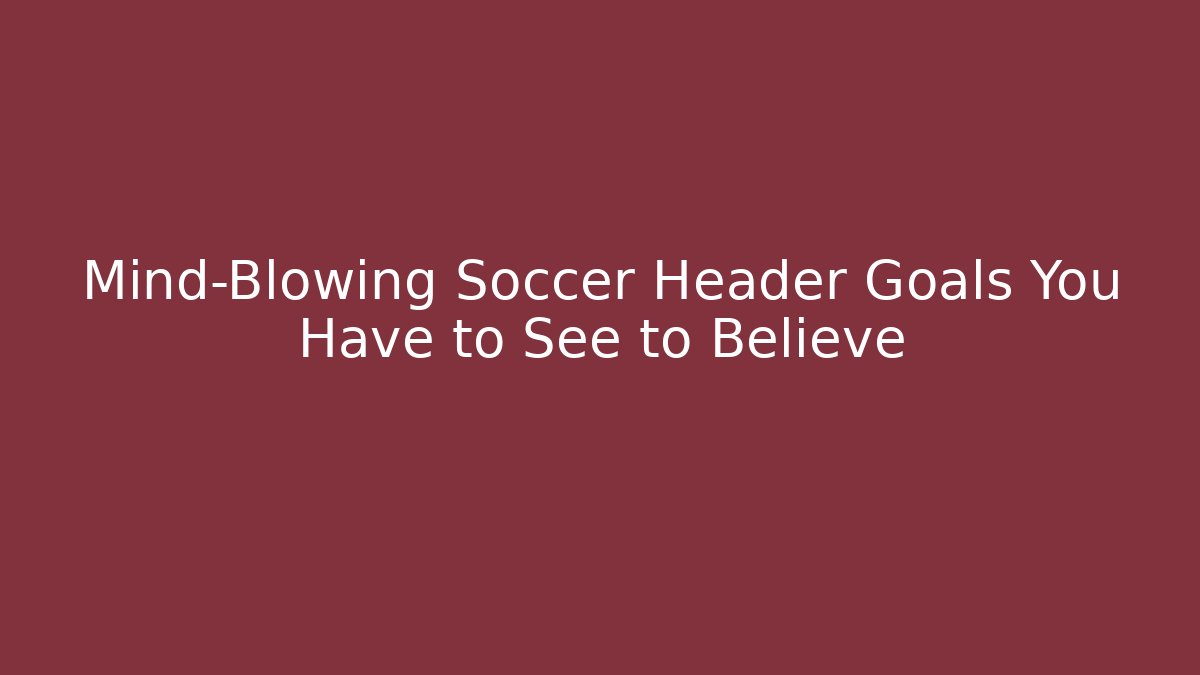 Mind-Blowing Soccer Header Goals You Have to See to Believe