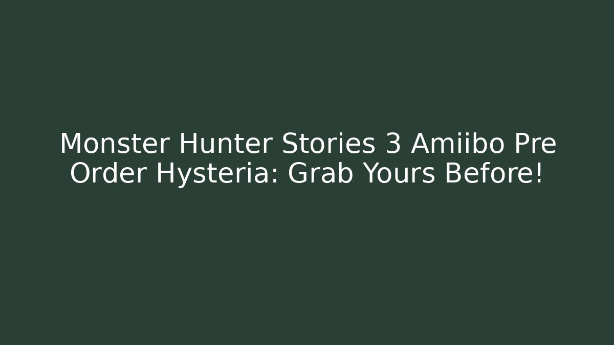 Monster Hunter Stories 3 Amiibo Pre Order Hysteria: Grab Yours Before!