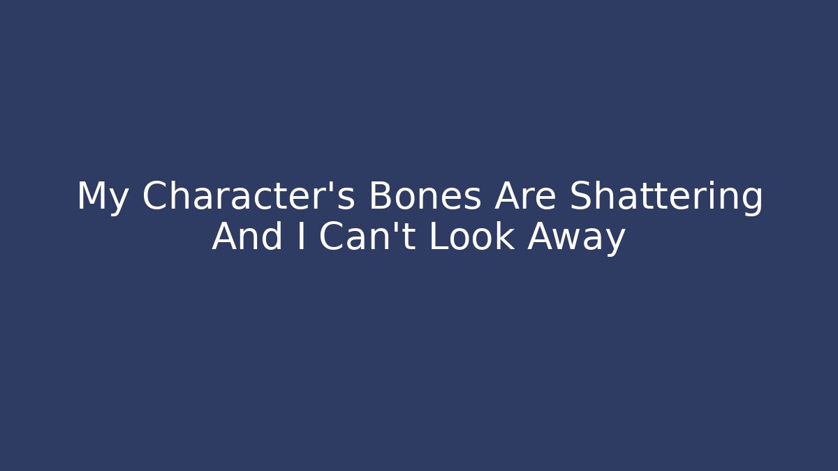 My Character’s Bones Are Shattering And I Can’t Look Away