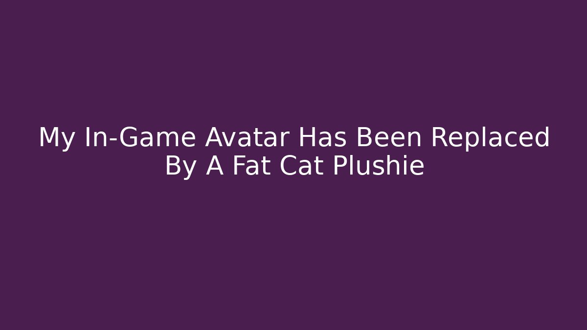 My In-Game Avatar Has Been Replaced By A Fat Cat Plushie