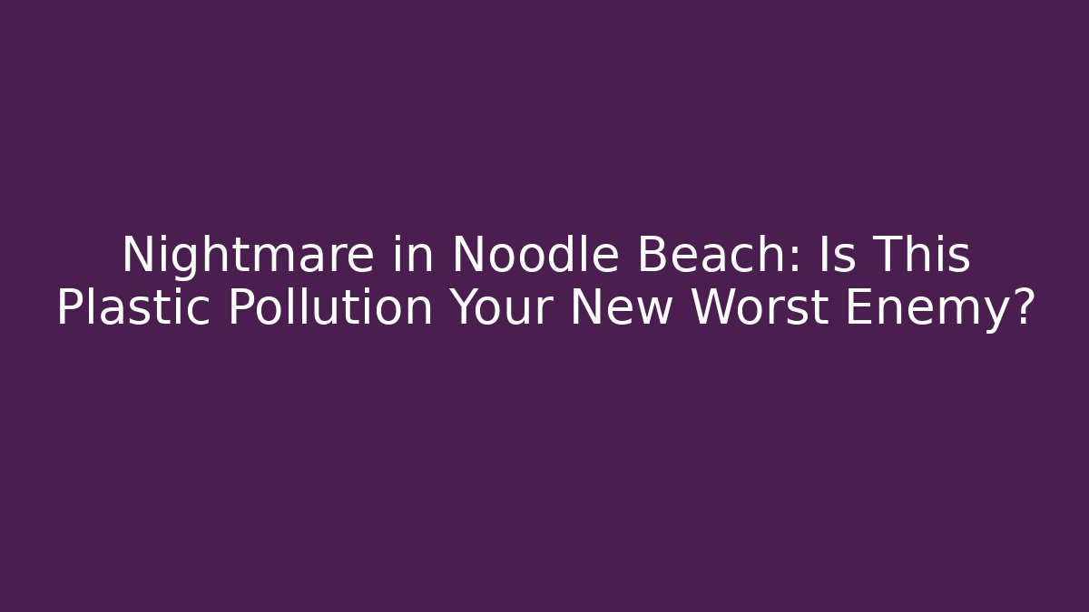 Nightmare in Noodle Beach: Is This Plastic Pollution Your New Worst Enemy?