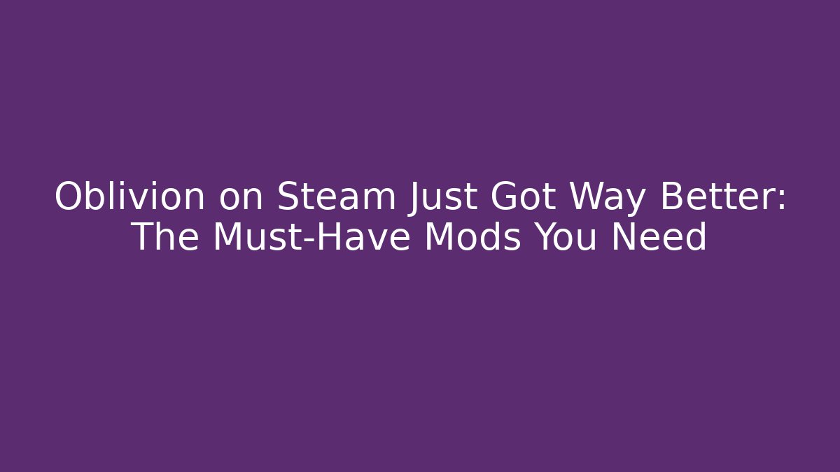 Oblivion on Steam Just Got Way Better: The Must-Have Mods You Need