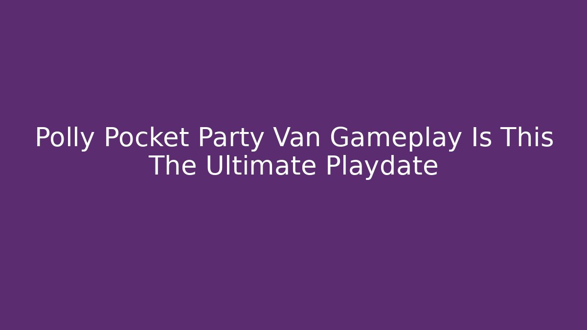 Polly Pocket Party Van Gameplay Is This The Ultimate Playdate