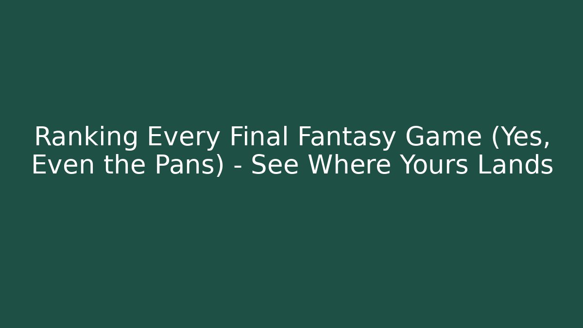 Ranking Every Final Fantasy Game (Yes, Even the Pans) – See Where Yours Lands
