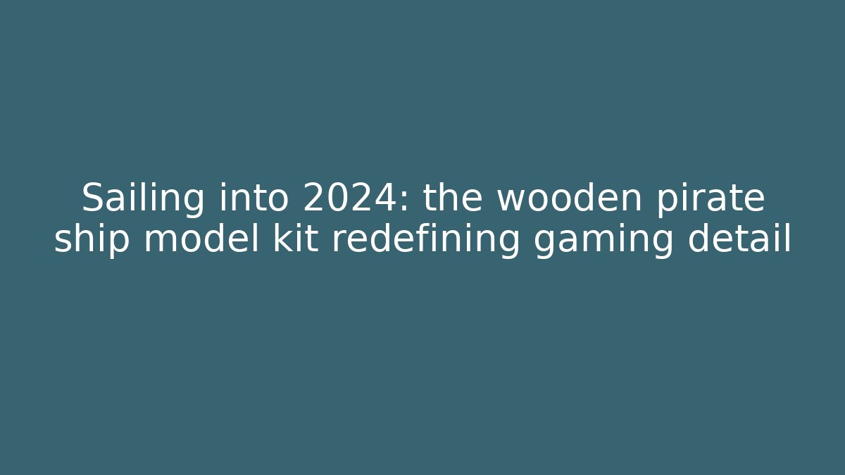 Sailing into 2024: the wooden pirate ship model kit redefining gaming detail