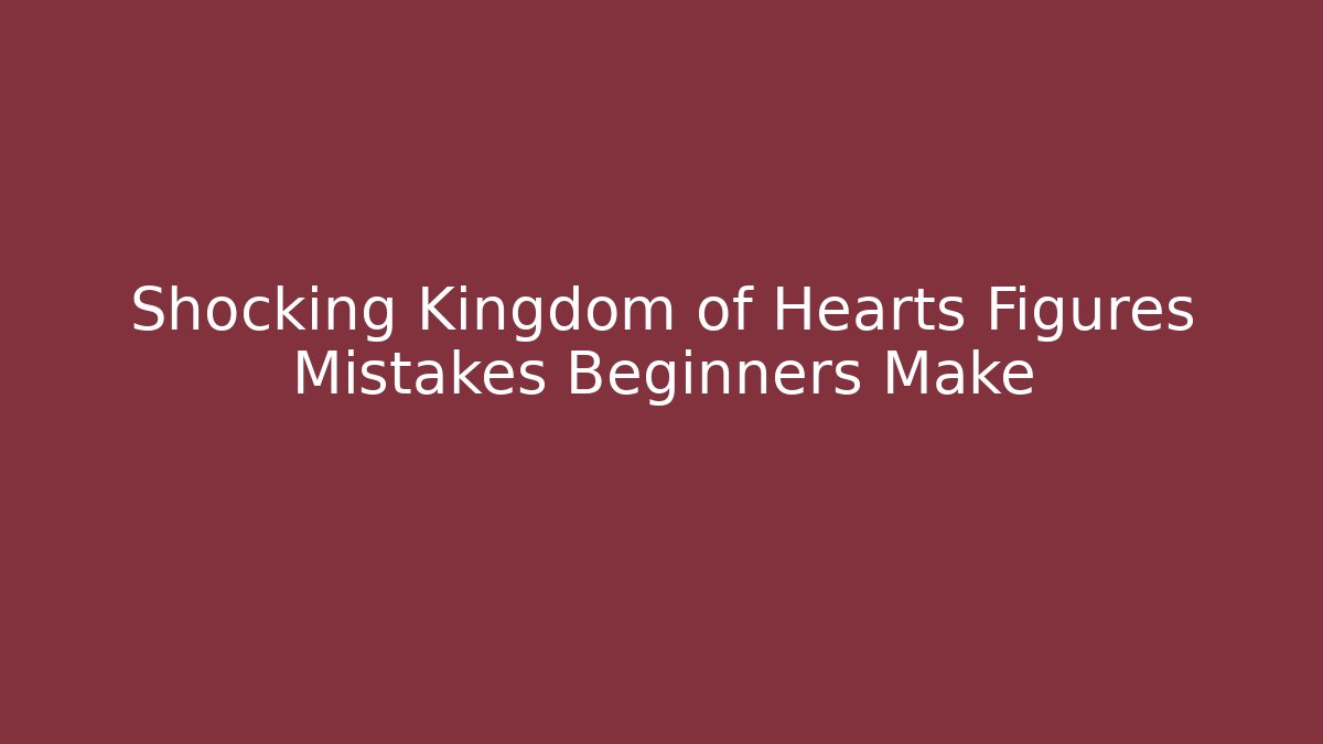 Shocking Kingdom of Hearts Figures Mistakes Beginners Make - The Family Holidays