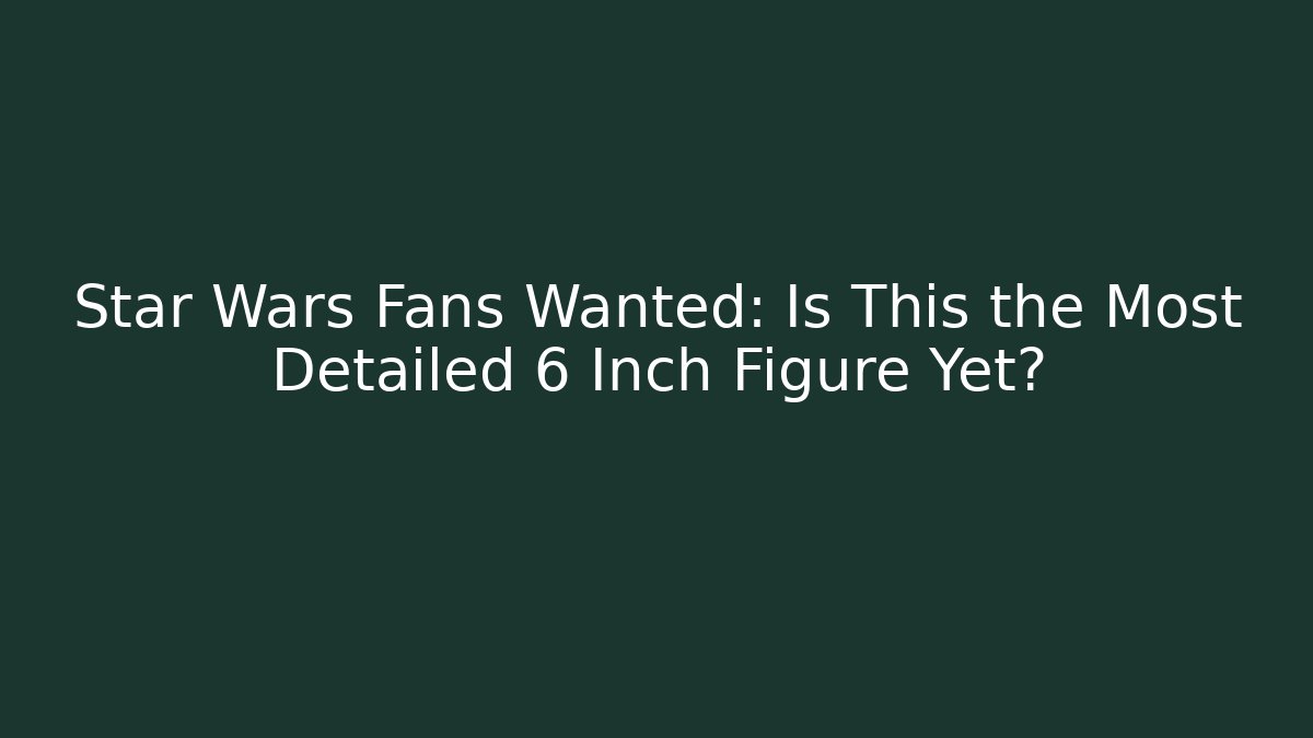 Star Wars Fans Wanted: Is This the Most Detailed 6 Inch Figure Yet?