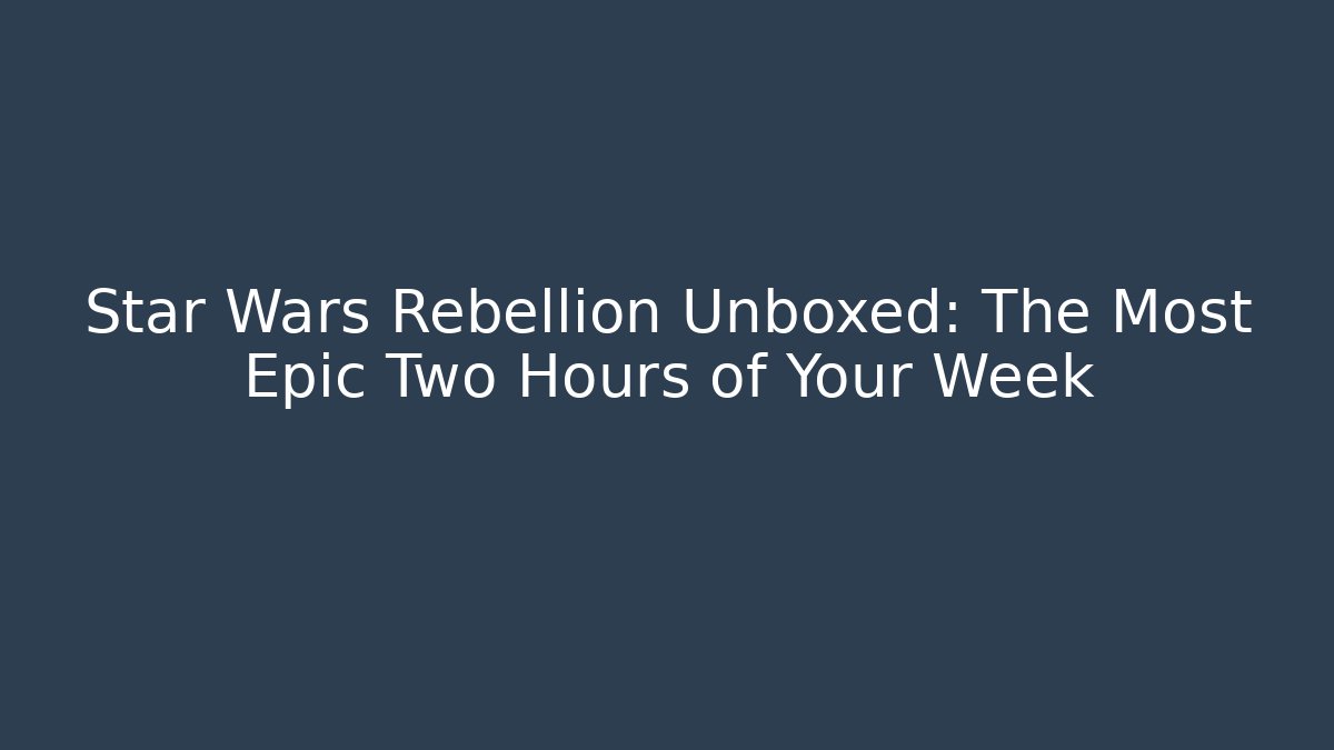 Star Wars Rebellion Unboxed: The Most Epic Two Hours of Your Week