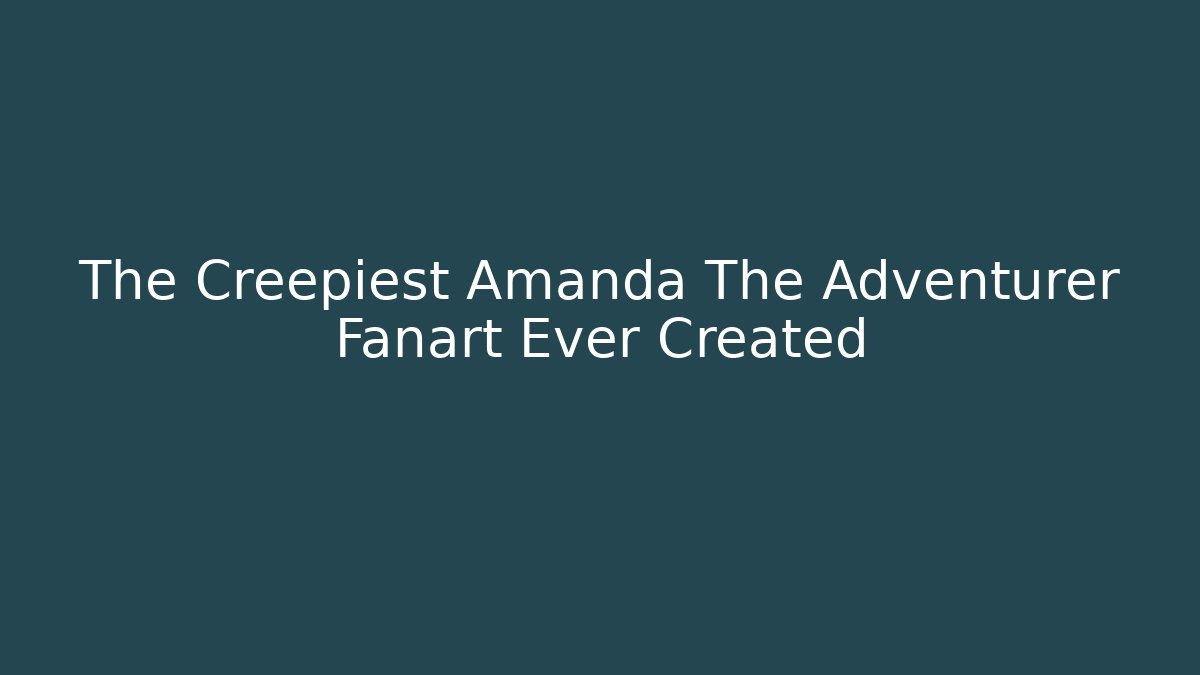 The Creepiest Amanda The Adventurer Fanart Ever Created