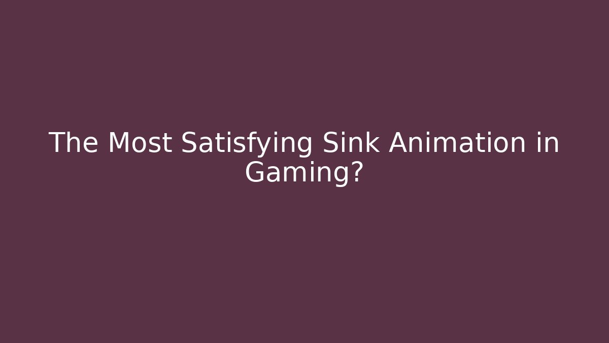 The Most Satisfying Sink Animation in Gaming?