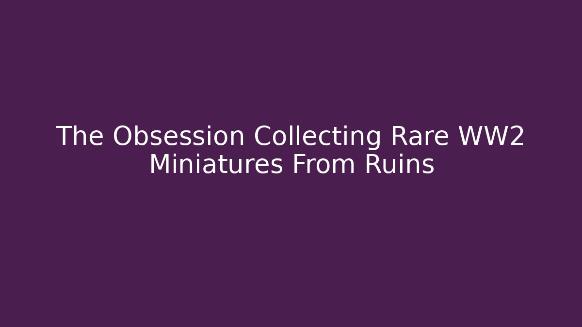 The Obsession Collecting Rare WW2 Miniatures From Ruins