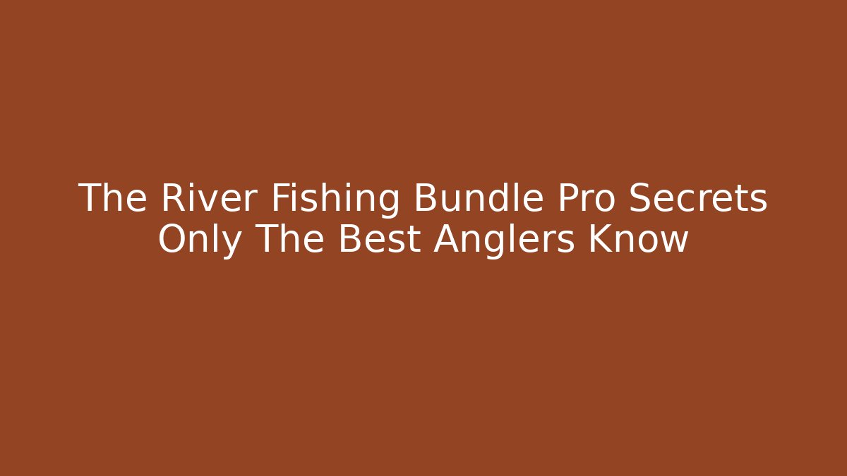 The River Fishing Bundle Pro Secrets Only The Best Anglers Know - The Family Holidays